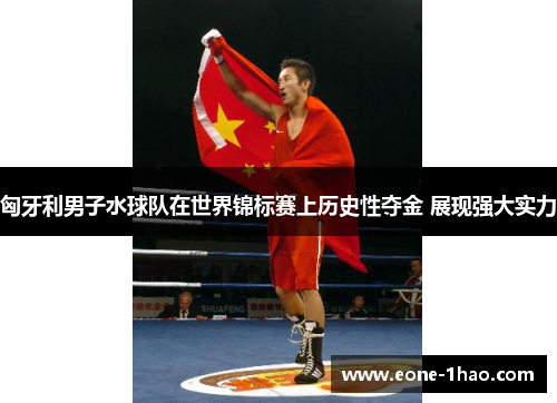 匈牙利男子水球队在世界锦标赛上历史性夺金 展现强大实力