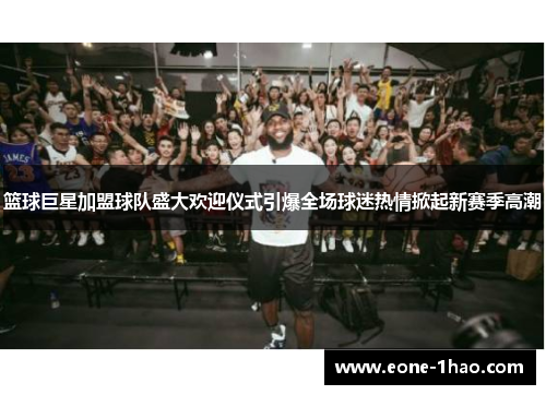 篮球巨星加盟球队盛大欢迎仪式引爆全场球迷热情掀起新赛季高潮