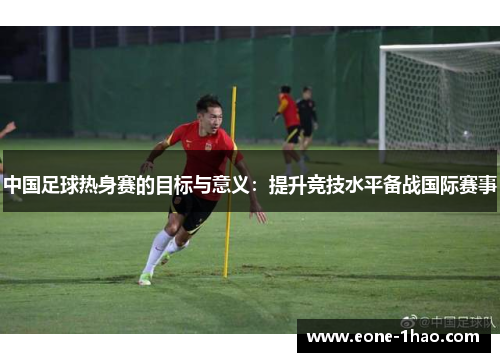 中国足球热身赛的目标与意义：提升竞技水平备战国际赛事